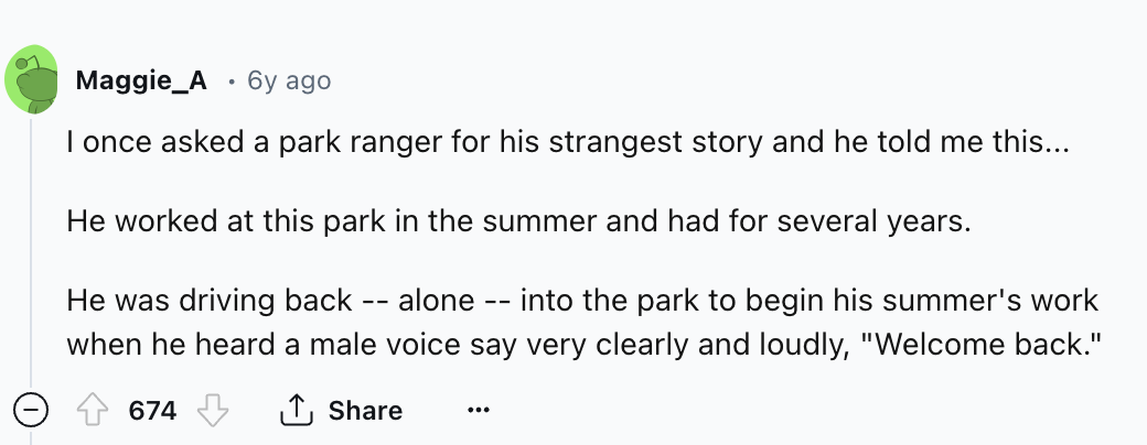 number - Maggie A 6y ago I once asked a park ranger for his strangest story and he told me this... He worked at this park in the summer and had for several years. He was driving back alone into the park to begin his summer's work when he heard a male voic